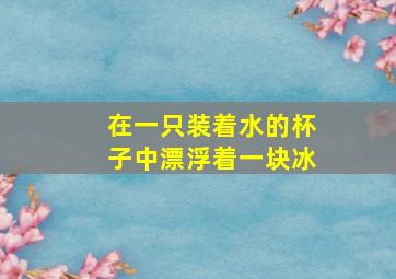 在一只装着水的杯子中漂浮着一块冰