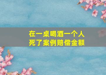 在一桌喝酒一个人死了案例赔偿金额