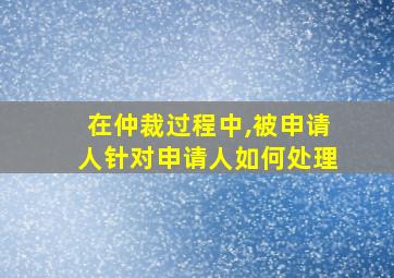 在仲裁过程中,被申请人针对申请人如何处理