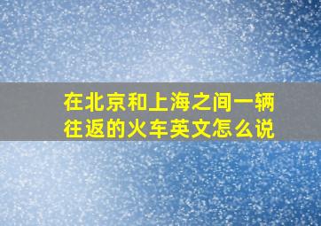 在北京和上海之间一辆往返的火车英文怎么说