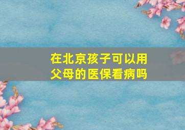 在北京孩子可以用父母的医保看病吗