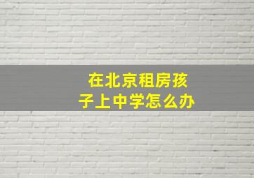 在北京租房孩子上中学怎么办