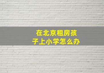 在北京租房孩子上小学怎么办