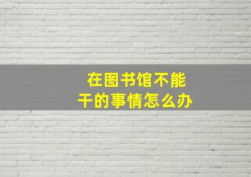 在图书馆不能干的事情怎么办