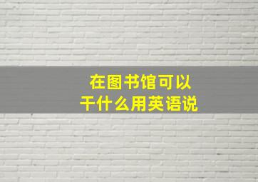 在图书馆可以干什么用英语说