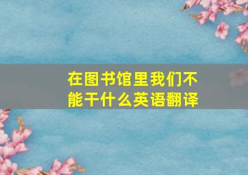 在图书馆里我们不能干什么英语翻译