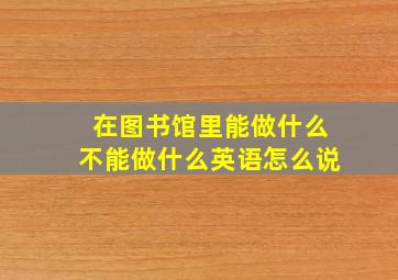 在图书馆里能做什么不能做什么英语怎么说