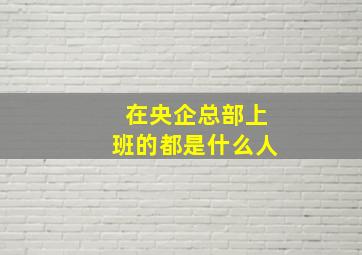 在央企总部上班的都是什么人