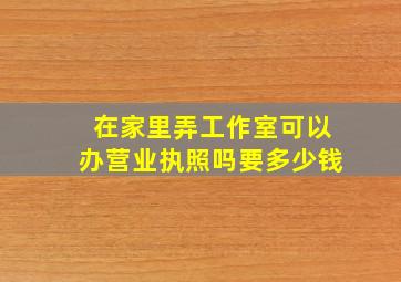 在家里弄工作室可以办营业执照吗要多少钱