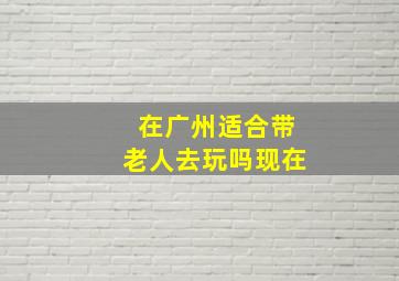 在广州适合带老人去玩吗现在