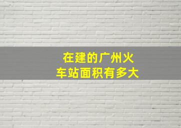 在建的广州火车站面积有多大