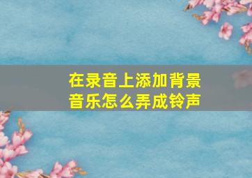 在录音上添加背景音乐怎么弄成铃声