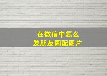 在微信中怎么发朋友圈配图片