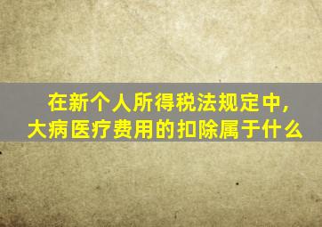 在新个人所得税法规定中,大病医疗费用的扣除属于什么