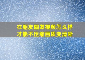 在朋友圈发视频怎么样才能不压缩画质变清晰