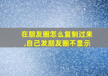 在朋友圈怎么复制过来,自己发朋友圈不显示