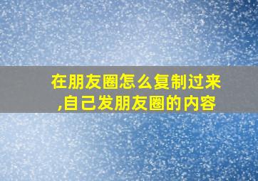 在朋友圈怎么复制过来,自己发朋友圈的内容