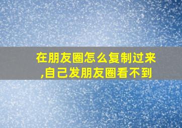 在朋友圈怎么复制过来,自己发朋友圈看不到