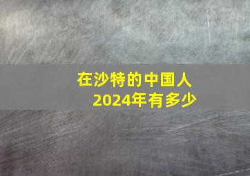 在沙特的中国人2024年有多少