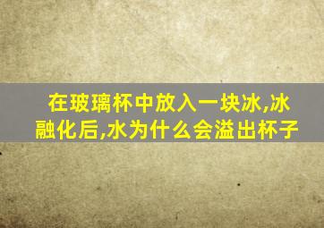 在玻璃杯中放入一块冰,冰融化后,水为什么会溢出杯子