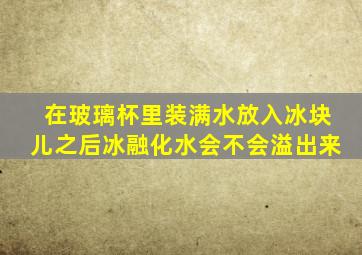 在玻璃杯里装满水放入冰块儿之后冰融化水会不会溢出来