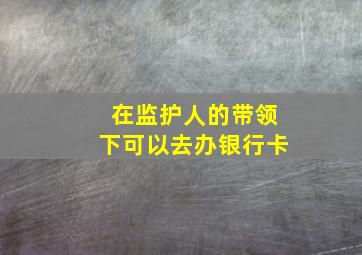 在监护人的带领下可以去办银行卡