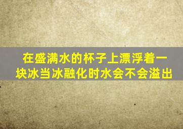 在盛满水的杯子上漂浮着一块冰当冰融化时水会不会溢出