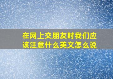 在网上交朋友时我们应该注意什么英文怎么说