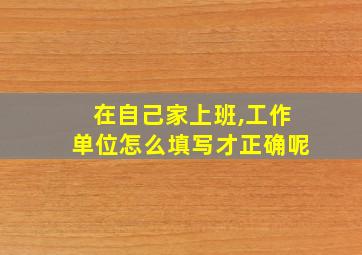 在自己家上班,工作单位怎么填写才正确呢