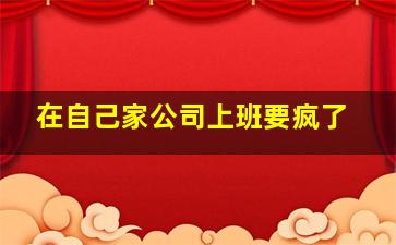 在自己家公司上班要疯了