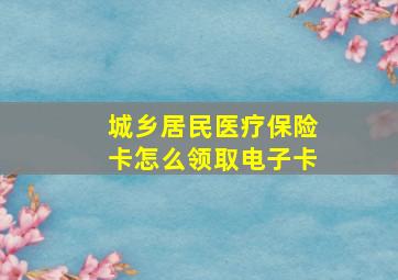 城乡居民医疗保险卡怎么领取电子卡