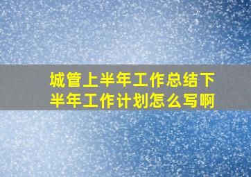 城管上半年工作总结下半年工作计划怎么写啊