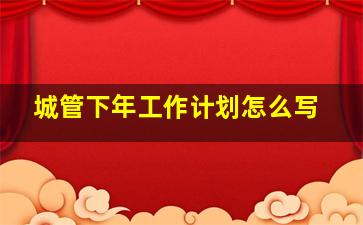 城管下年工作计划怎么写