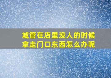 城管在店里没人的时候拿走门口东西怎么办呢