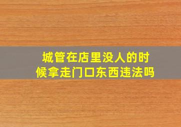 城管在店里没人的时候拿走门口东西违法吗