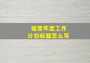 城管年度工作计划标题怎么写