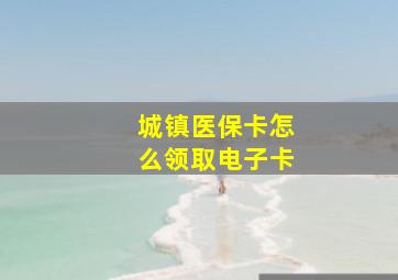 城镇医保卡怎么领取电子卡