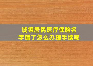 城镇居民医疗保险名字错了怎么办理手续呢