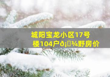 城阳宝龙小区17号楼104户𡋾野房价