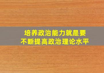 培养政治能力就是要不断提高政治理论水平