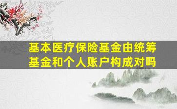 基本医疗保险基金由统筹基金和个人账户构成对吗