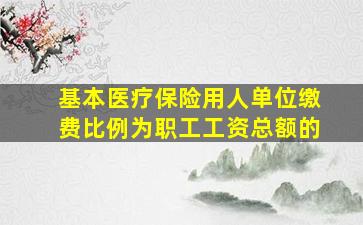 基本医疗保险用人单位缴费比例为职工工资总额的