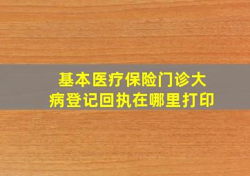 基本医疗保险门诊大病登记回执在哪里打印