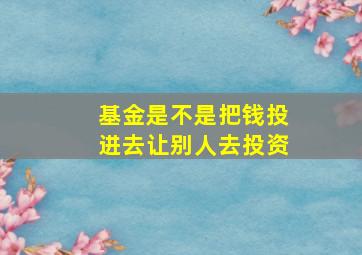 基金是不是把钱投进去让别人去投资