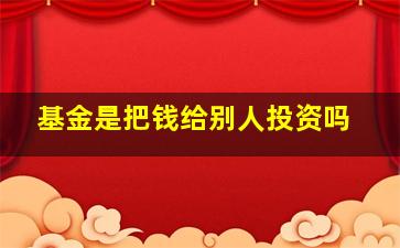 基金是把钱给别人投资吗