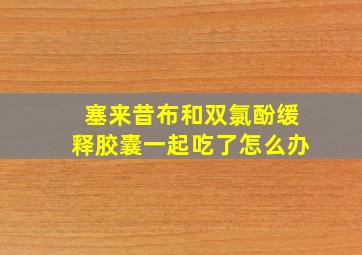 塞来昔布和双氯酚缓释胶囊一起吃了怎么办