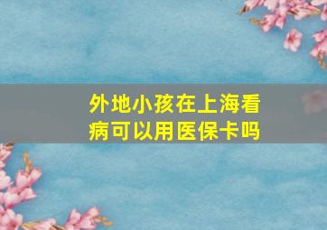 外地小孩在上海看病可以用医保卡吗