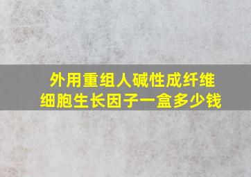 外用重组人碱性成纤维细胞生长因子一盒多少钱