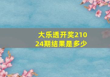 大乐透开奖21024期结果是多少