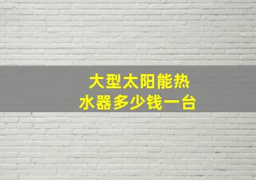 大型太阳能热水器多少钱一台